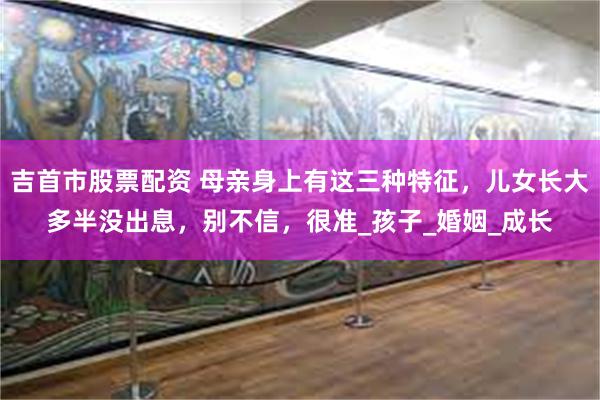 吉首市股票配资 母亲身上有这三种特征，儿女长大多半没出息，别不信，很准_孩子_婚姻_成长