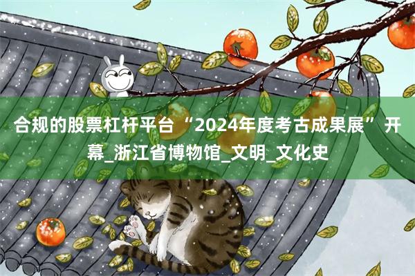 合规的股票杠杆平台 “2024年度考古成果展” 开幕_浙江省博物馆_文明_文化史