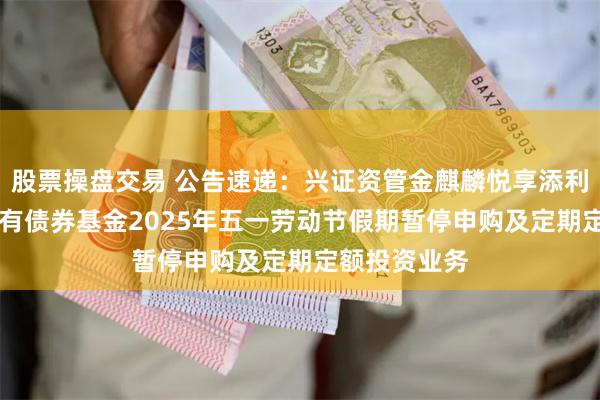 股票操盘交易 公告速递：兴证资管金麒麟悦享添利30天滚动持有债券基金2025年五一劳动节假期暂停申购及定期定额投资业务