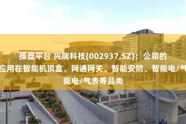 操盘平台 兴瑞科技(002937.SZ)：公司的产品主要应用在智能机顶盒、网通网关、智能安防、智能电/气表等品类