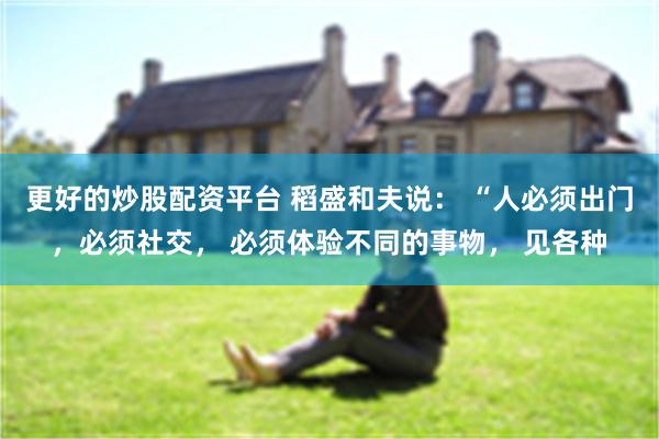 更好的炒股配资平台 稻盛和夫说： “人必须出门，必须社交， 必须体验不同的事物， 见各种