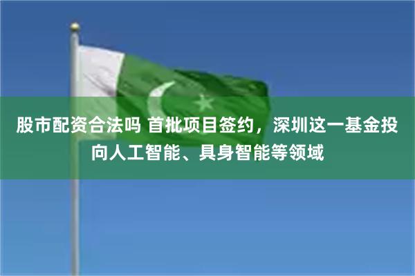 股市配资合法吗 首批项目签约，深圳这一基金投向人工智能、具身智能等领域