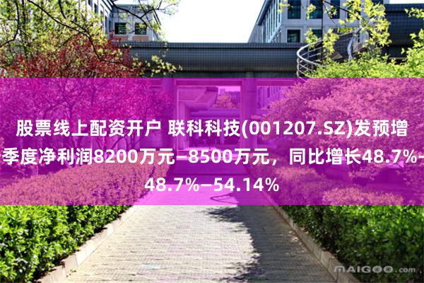 股票线上配资开户 联科科技(001207.SZ)发预增，预计一季度净利润8200万元—8500万元，同比增长48.7%—54.14%
