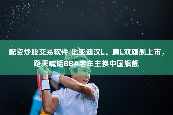 配资炒股交易软件 比亚迪汉L、唐L双旗舰上市，路天喊话BBA老车主换中国旗舰