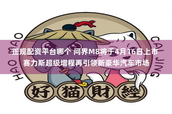 正规配资平台哪个 问界M8将于4月16日上市 赛力斯超级增程再引领新豪华汽车市场
