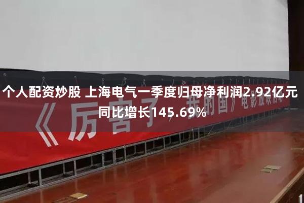 个人配资炒股 上海电气一季度归母净利润2.92亿元 同比增长145.69%
