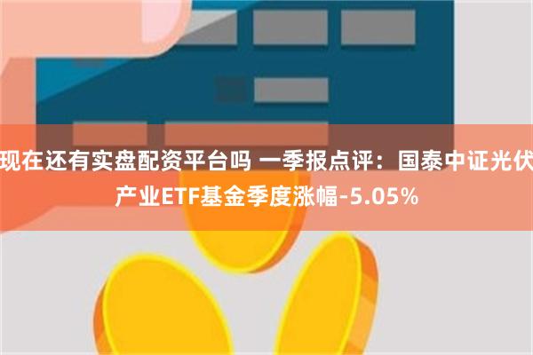 现在还有实盘配资平台吗 一季报点评：国泰中证光伏产业ETF基金季度涨幅-5.05%