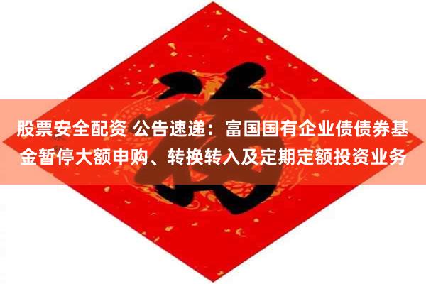 股票安全配资 公告速递：富国国有企业债债券基金暂停大额申购、转换转入及定期定额投资业务