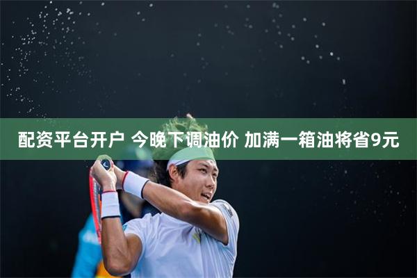配资平台开户 今晚下调油价 加满一箱油将省9元