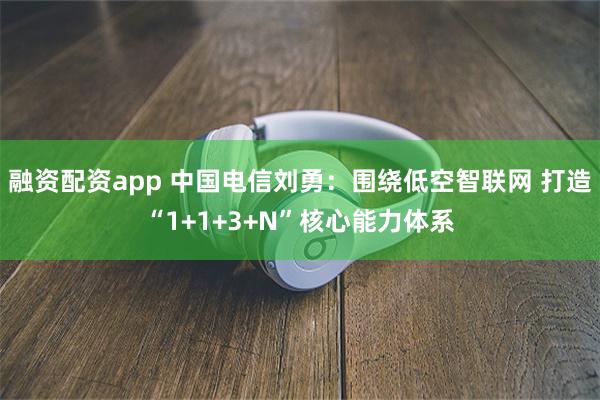 融资配资app 中国电信刘勇：围绕低空智联网 打造“1+1+3+N”核心能力体系