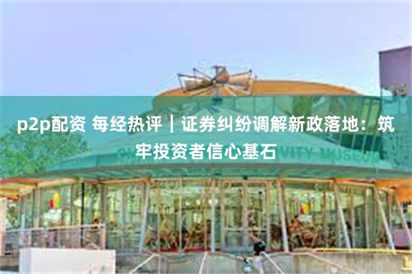 p2p配资 每经热评︱证券纠纷调解新政落地：筑牢投资者信心基石