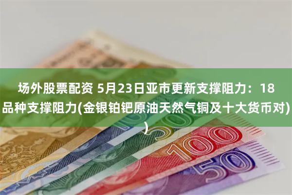 场外股票配资 5月23日亚市更新支撑阻力：18品种支撑阻力(金银铂钯原油天然气铜及十大货币对)