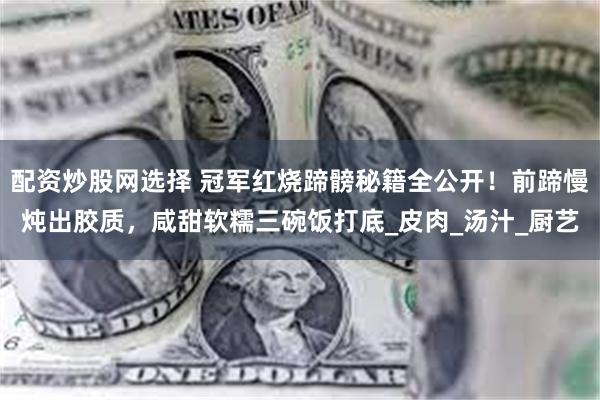 配资炒股网选择 冠军红烧蹄髈秘籍全公开！前蹄慢炖出胶质，咸甜软糯三碗饭打底_皮肉_汤汁_厨艺