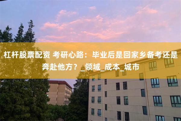杠杆股票配资 考研心路：毕业后是回家乡备考还是奔赴他方？_领域_成本_城市
