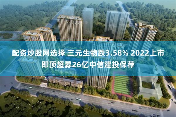 配资炒股网选择 三元生物跌3.58% 2022上市即顶超募26亿中信建投保荐