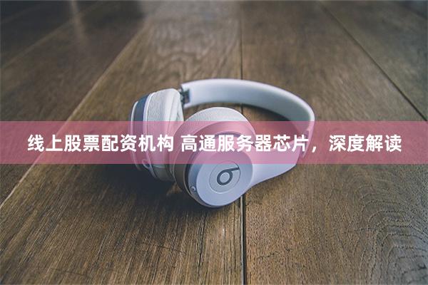 线上股票配资机构 高通服务器芯片，深度解读