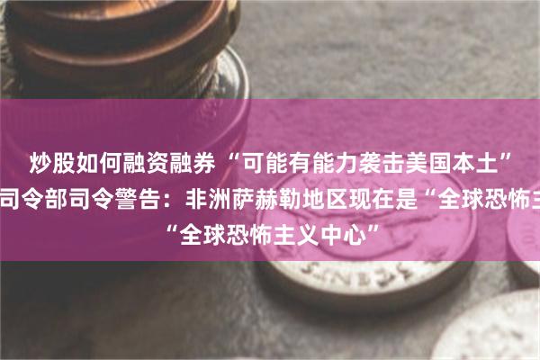炒股如何融资融券 “可能有能力袭击美国本土”，美非洲司令部司令警告：非洲萨赫勒地区现在是“全球恐怖主义中心”