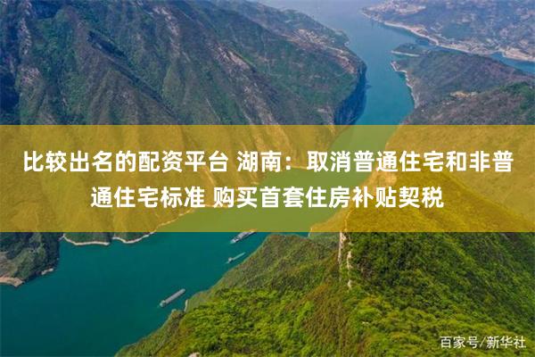 比较出名的配资平台 湖南：取消普通住宅和非普通住宅标准 购买首套住房补贴契税