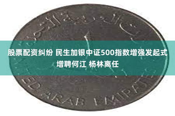 股票配资纠纷 民生加银中证500指数增强发起式增聘何江 杨林离任