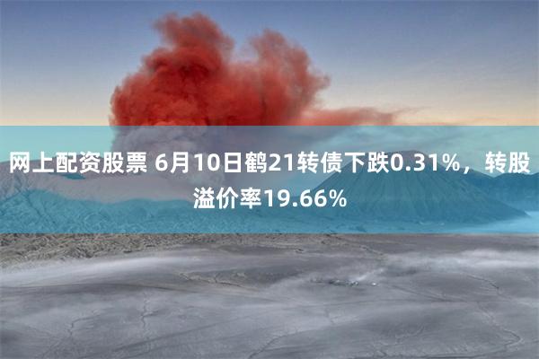 网上配资股票 6月10日鹤21转债下跌0.31%，转股溢价率19.66%