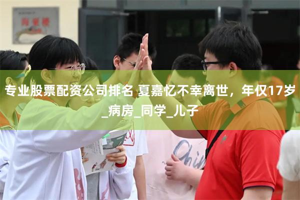 专业股票配资公司排名 夏嘉忆不幸离世，年仅17岁_病房_同学_儿子