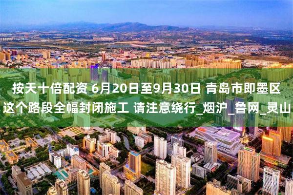 按天十倍配资 6月20日至9月30日 青岛市即墨区这个路段全幅封闭施工 请注意绕行_烟沪_鲁网_灵山