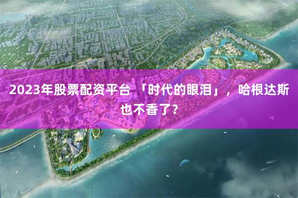 2023年股票配资平台 「时代的眼泪」，哈根达斯也不香了？