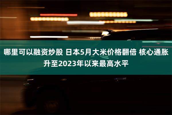哪里可以融资炒股 日本5月大米价格翻倍 核心通胀升至2023年以来最高水平