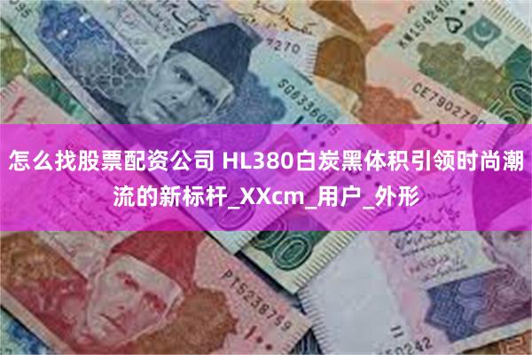 怎么找股票配资公司 HL380白炭黑体积引领时尚潮流的新标杆_XXcm_用户_外形