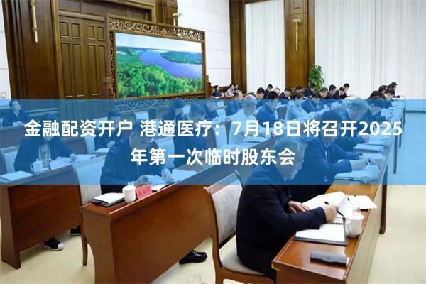 金融配资开户 港通医疗：7月18日将召开2025年第一次临时股东会
