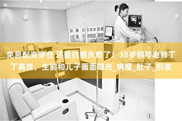 免息配资穿仓 还是抗癌失败了！38岁钢琴老师丁丁离世，生前和儿子画面曝光_病魔_肚子_积液
