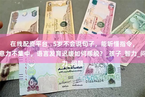 在线配资平台   5岁不会说句子，能听懂指令，注意力不集中，语言发育迟缓如何摆脱？_孩子_智力_问题